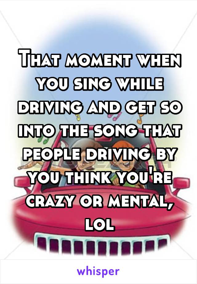 That moment when you sing while driving and get so into the song that people driving by you think you're crazy or mental, lol