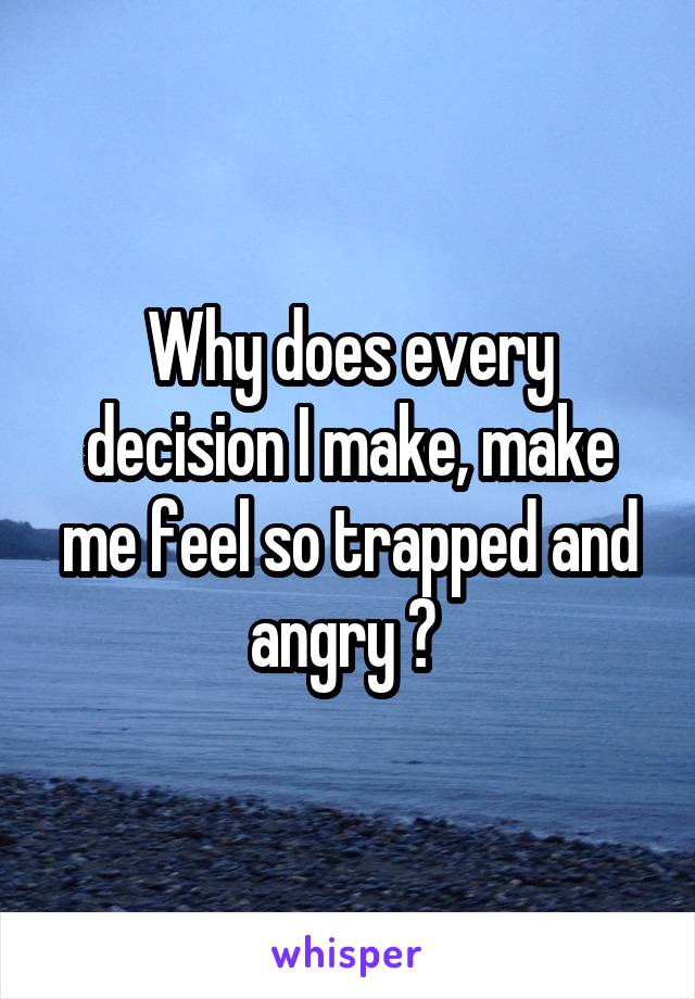 Why does every decision I make, make me feel so trapped and angry ? 