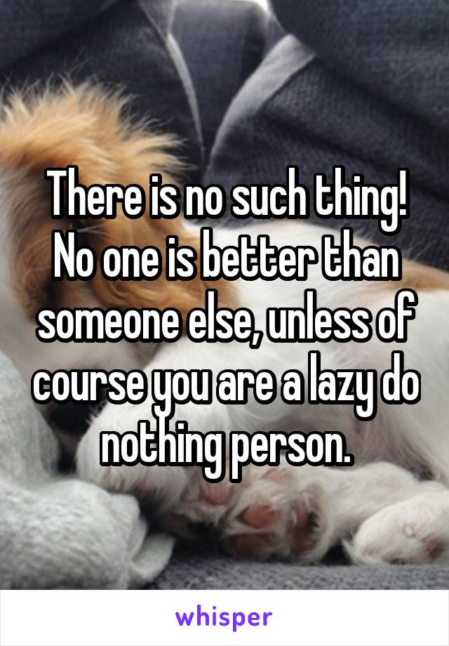 There is no such thing! No one is better than someone else, unless of course you are a lazy do nothing person.