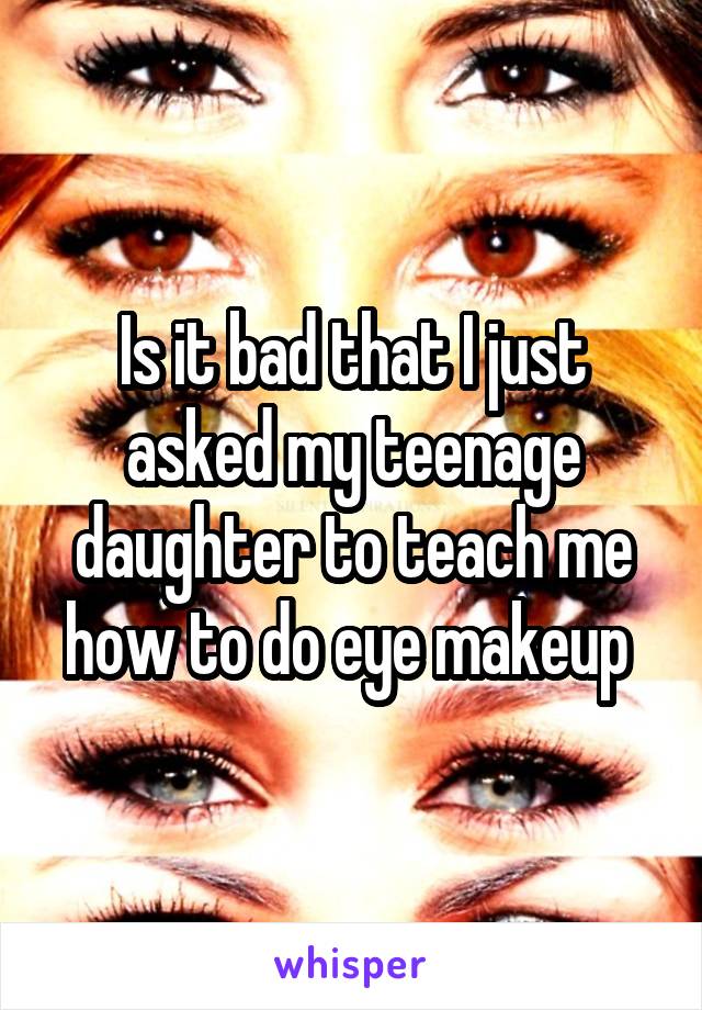 Is it bad that I just asked my teenage daughter to teach me how to do eye makeup 