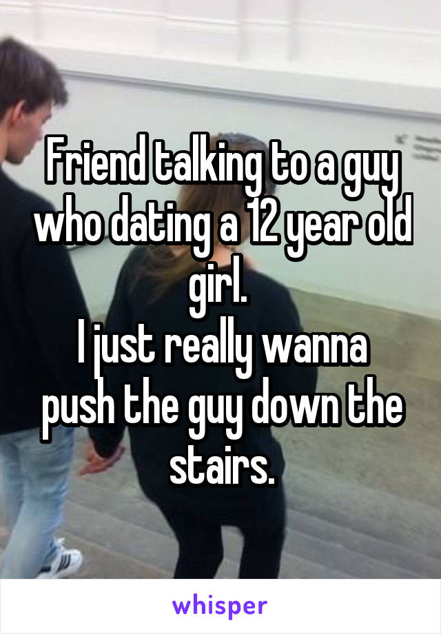 Friend talking to a guy who dating a 12 year old girl. 
I just really wanna push the guy down the stairs.