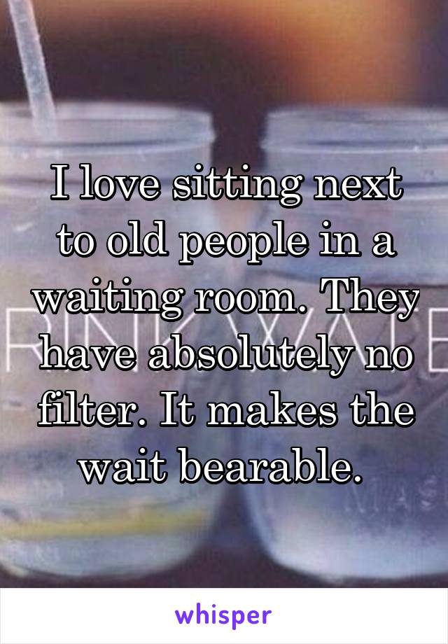 I love sitting next to old people in a waiting room. They have absolutely no filter. It makes the wait bearable. 