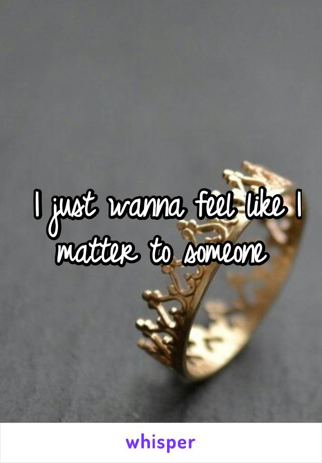 I just wanna feel like I matter to someone 