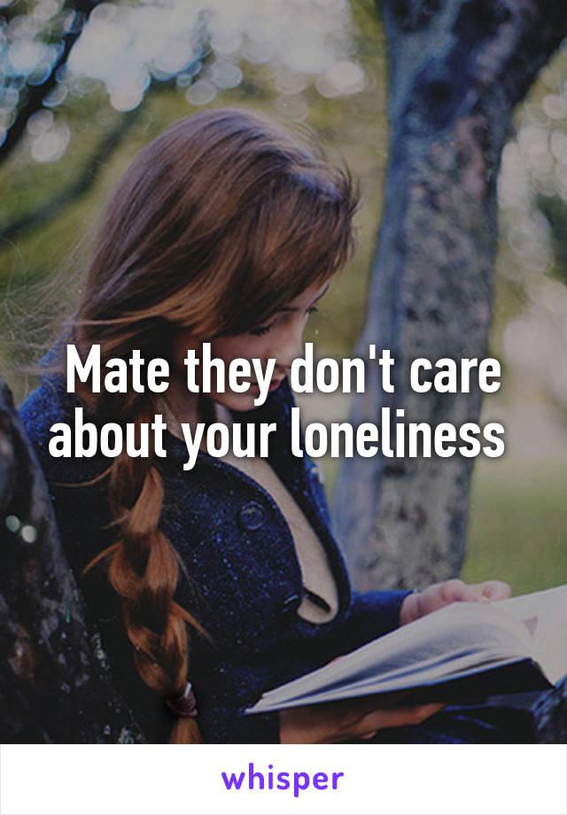 Mate they don't care about your loneliness 