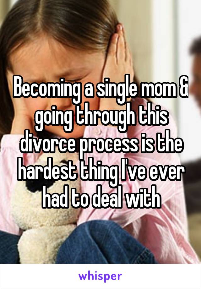 Becoming a single mom & going through this divorce process is the hardest thing I've ever had to deal with