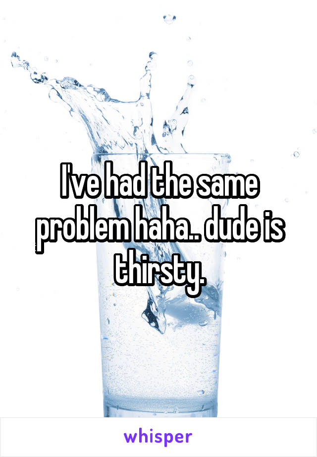 I've had the same problem haha.. dude is thirsty.