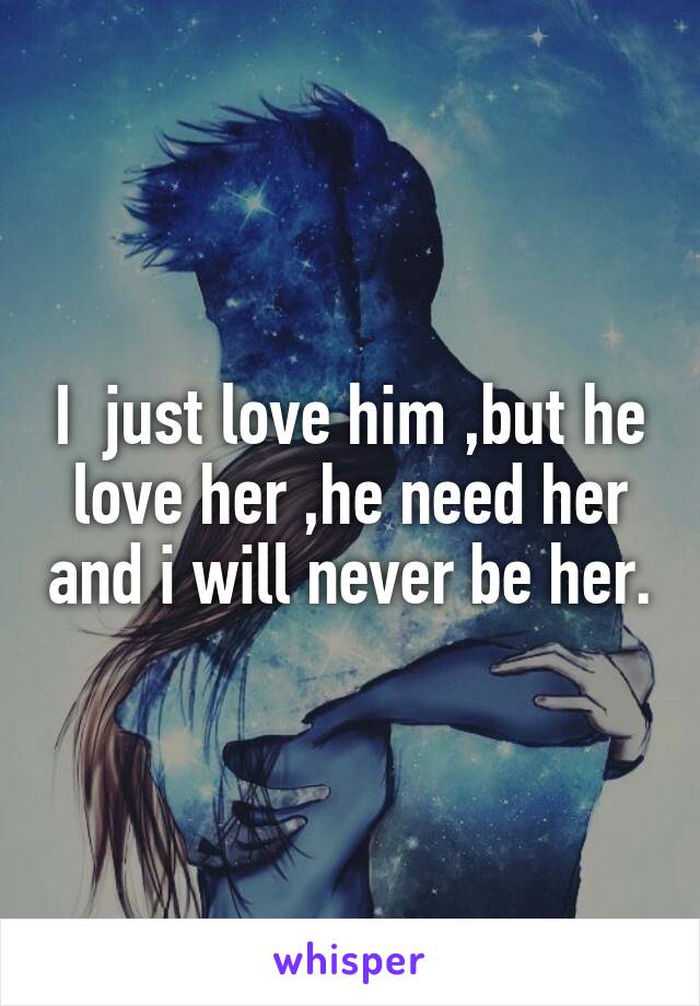 I  just love him ,but he love her ,he need her and i will never be her.