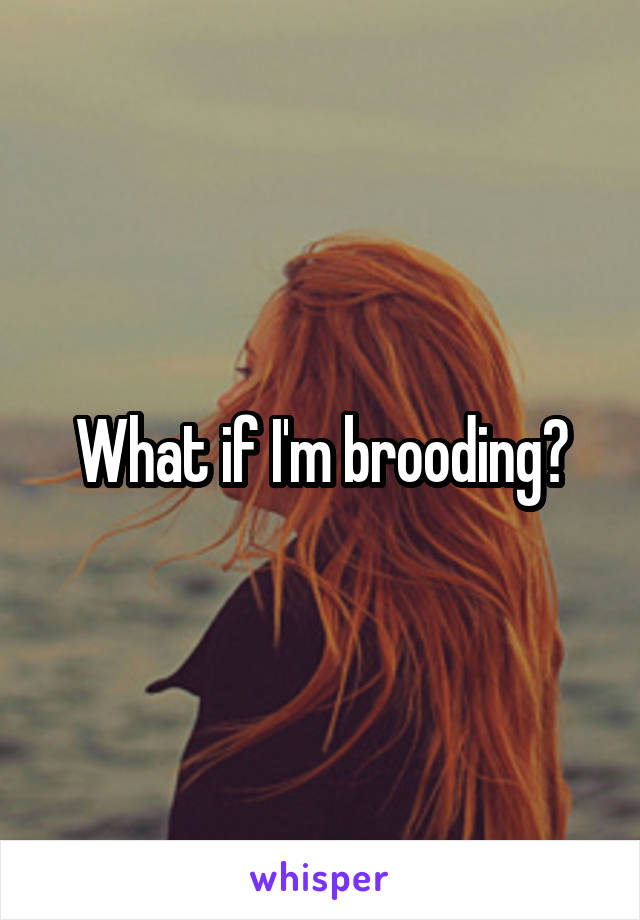 What if I'm brooding?