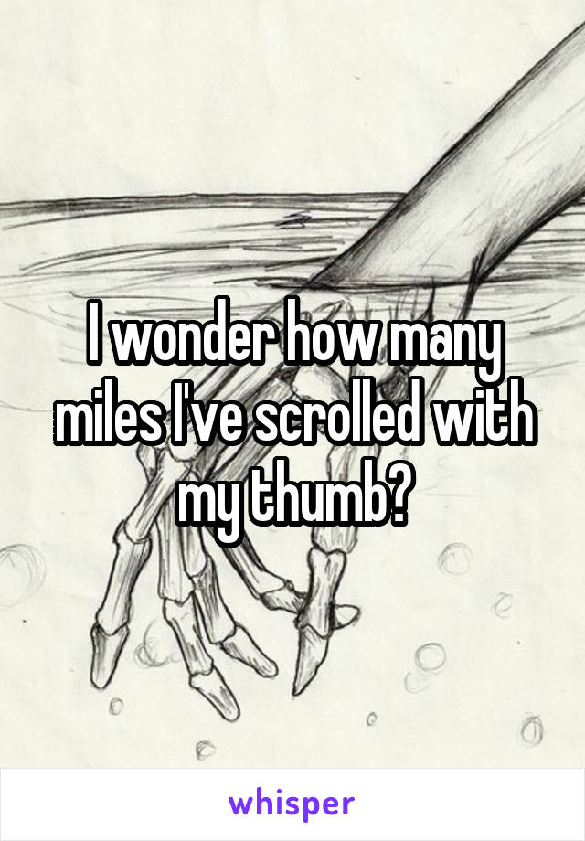 I wonder how many miles I've scrolled with my thumb?