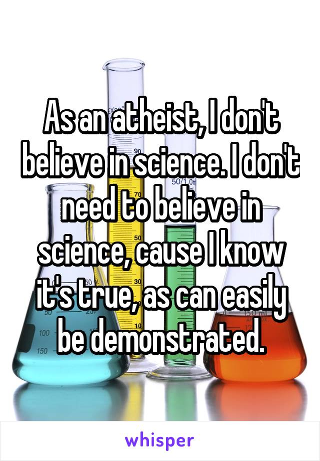As an atheist, I don't believe in science. I don't need to believe in science, cause I know it's true, as can easily be demonstrated.