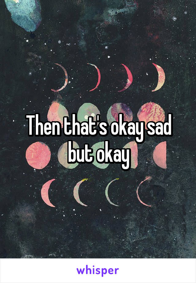 Then that's okay sad but okay
