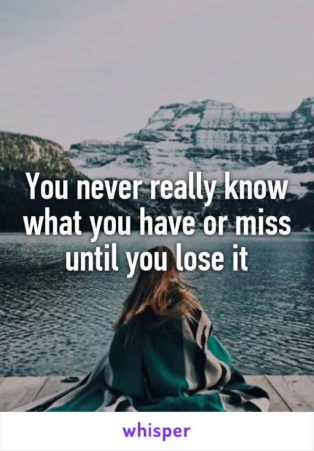 You never really know what you have or miss until you lose it