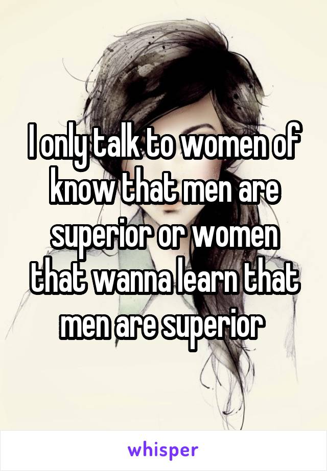 I only talk to women of know that men are superior or women that wanna learn that men are superior 