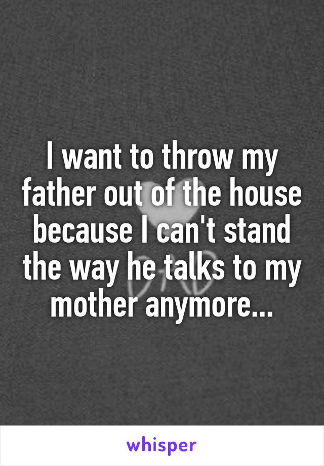 I want to throw my father out of the house because I can't stand the way he talks to my mother anymore...