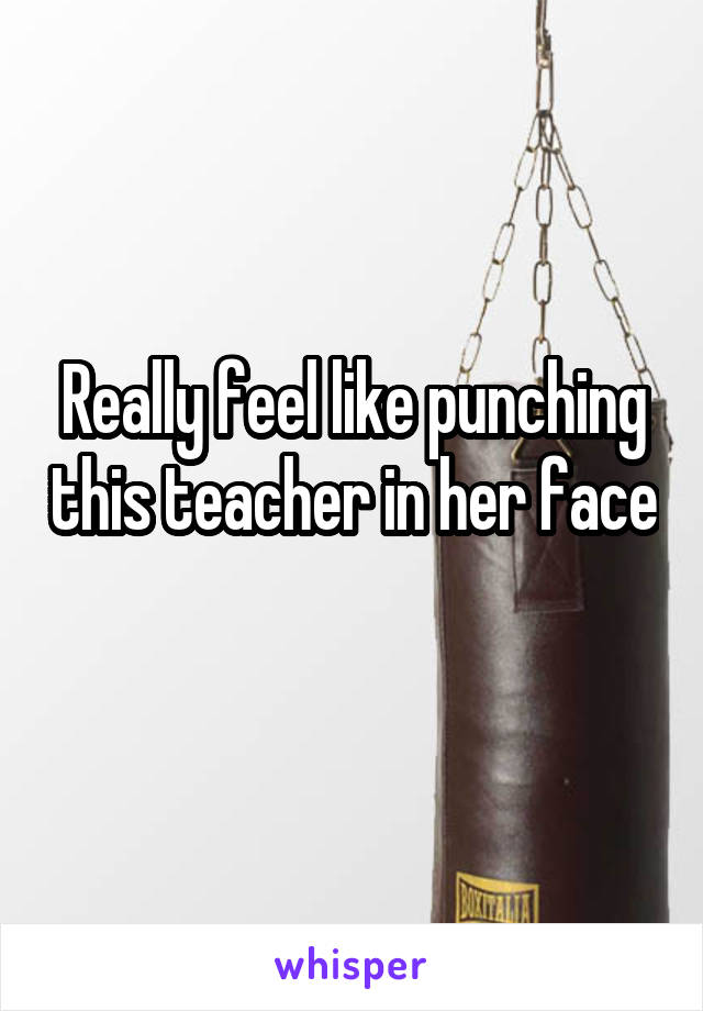Really feel like punching this teacher in her face 