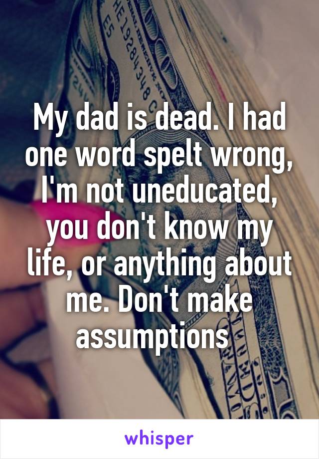 My dad is dead. I had one word spelt wrong, I'm not uneducated, you don't know my life, or anything about me. Don't make assumptions  