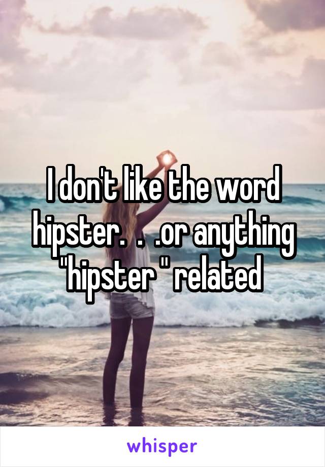 I don't like the word hipster.  .  .or anything "hipster " related 