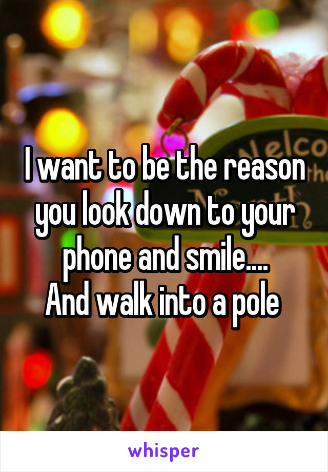 I want to be the reason you look down to your phone and smile....
And walk into a pole 