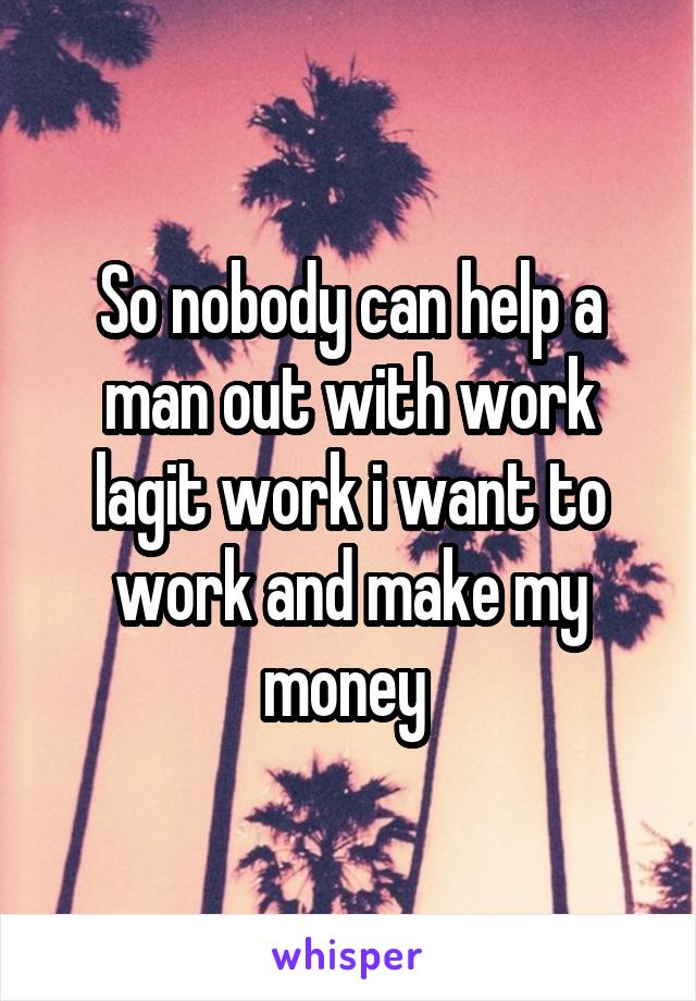 So nobody can help a man out with work lagit work i want to work and make my money 
