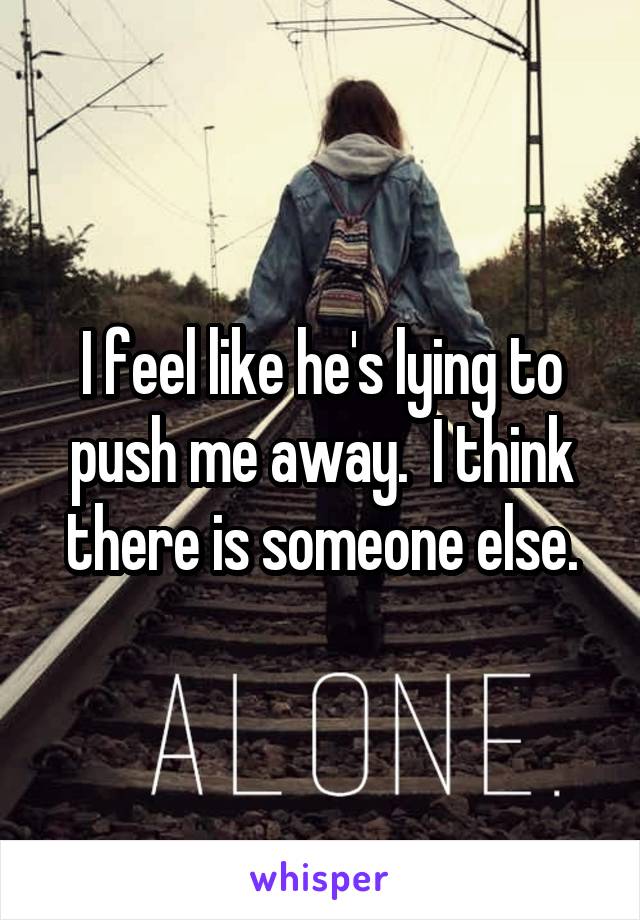 I feel like he's lying to push me away.  I think there is someone else.