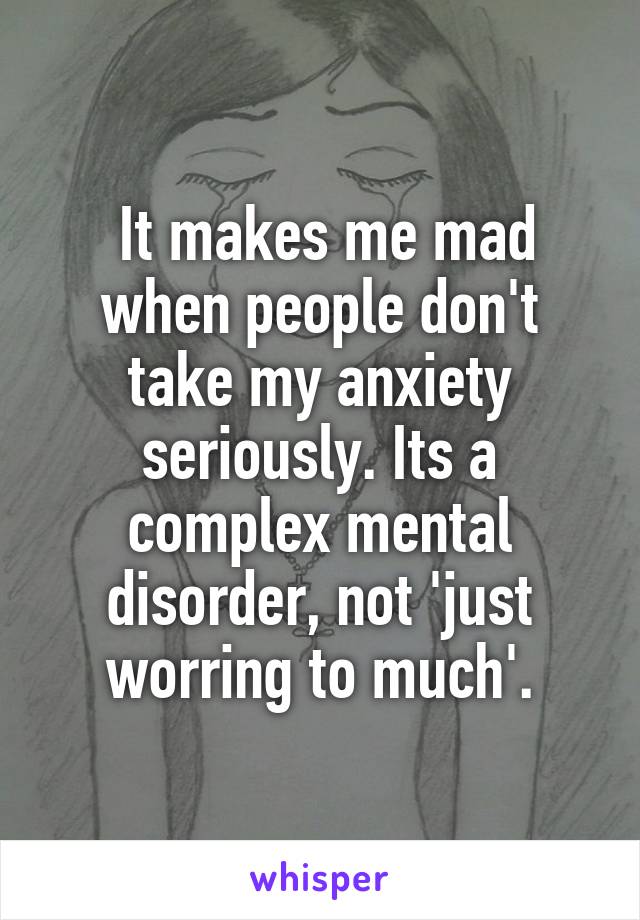 It makes me mad when people don't take my anxiety seriously. Its a complex mental disorder, not 'just worring to much'.