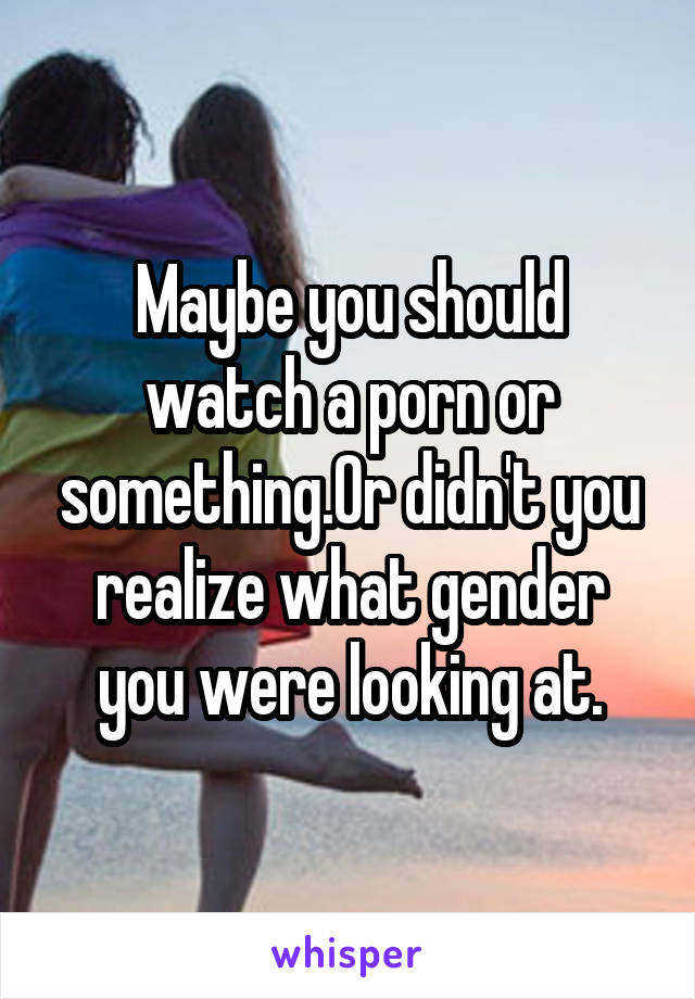 Maybe you should watch a porn or something.Or didn't you realize what gender you were looking at.