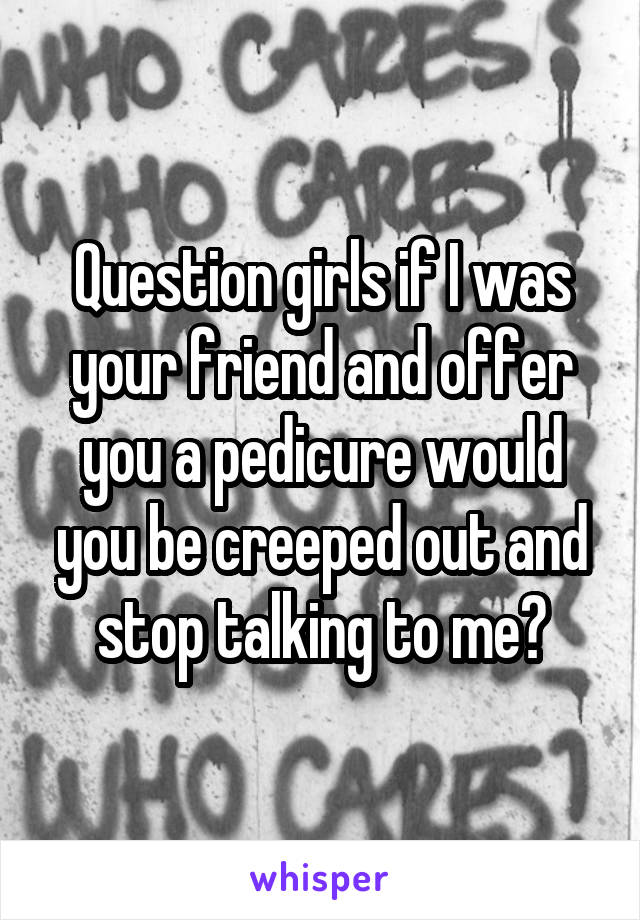 Question girls if I was your friend and offer you a pedicure would you be creeped out and stop talking to me?