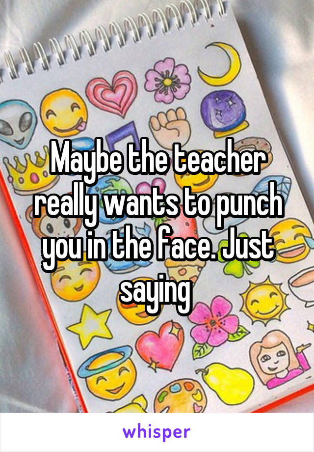Maybe the teacher really wants to punch you in the face. Just saying 