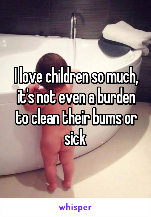 I love children so much, it's not even a burden to clean their bums or sick 