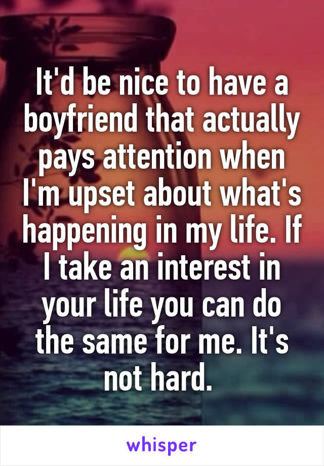 It'd be nice to have a boyfriend that actually pays attention when I'm upset about what's happening in my life. If I take an interest in your life you can do the same for me. It's not hard. 