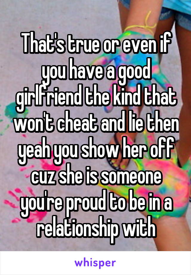 That's true or even if you have a good girlfriend the kind that won't cheat and lie then yeah you show her off cuz she is someone you're proud to be in a relationship with
