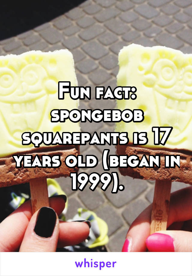 Fun fact: spongebob squarepants is 17 years old (began in 1999).