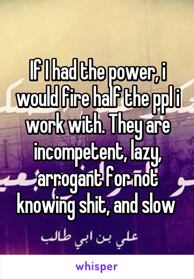 If I had the power, i would fire half the ppl i work with. They are incompetent, lazy, arrogant for not knowing shit, and slow 