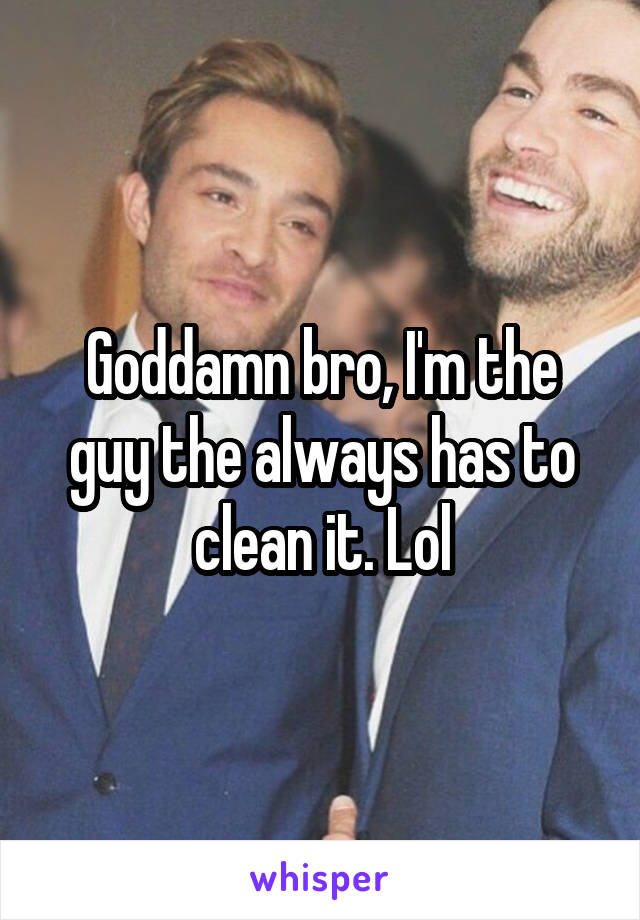 Goddamn bro, I'm the guy the always has to clean it. Lol
