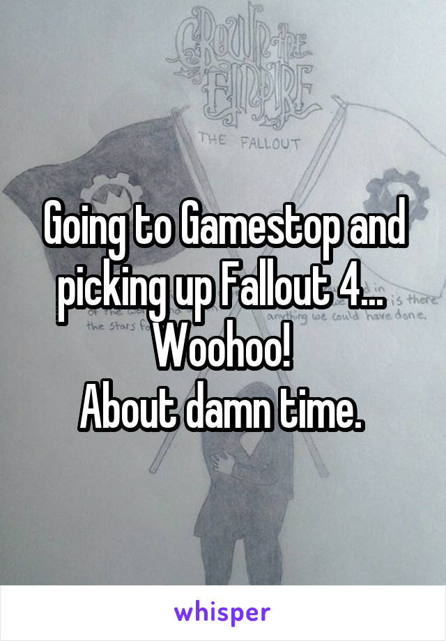 Going to Gamestop and picking up Fallout 4... 
Woohoo! 
About damn time. 