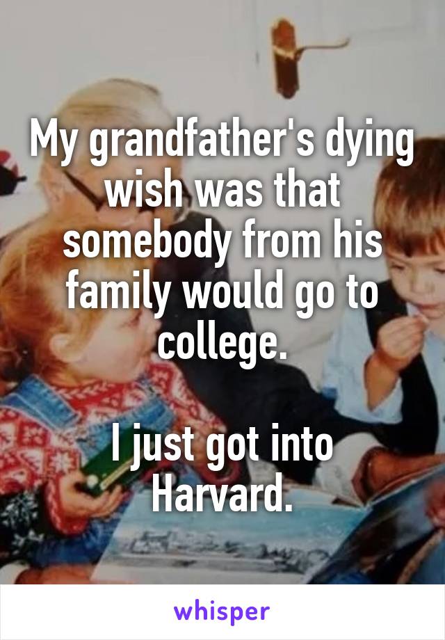 My grandfather's dying wish was that somebody from his family would go to college.

I just got into Harvard.
