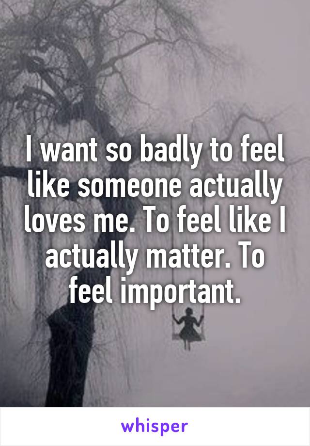 I want so badly to feel like someone actually loves me. To feel like I actually matter. To feel important.