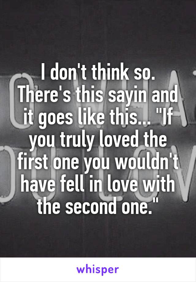 I don't think so. There's this sayin and it goes like this... "If you truly loved the first one you wouldn't have fell in love with the second one."
