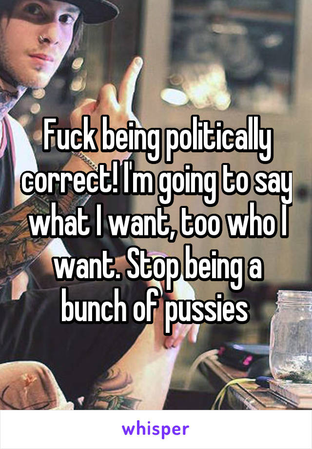 Fuck being politically correct! I'm going to say what I want, too who I want. Stop being a bunch of pussies 