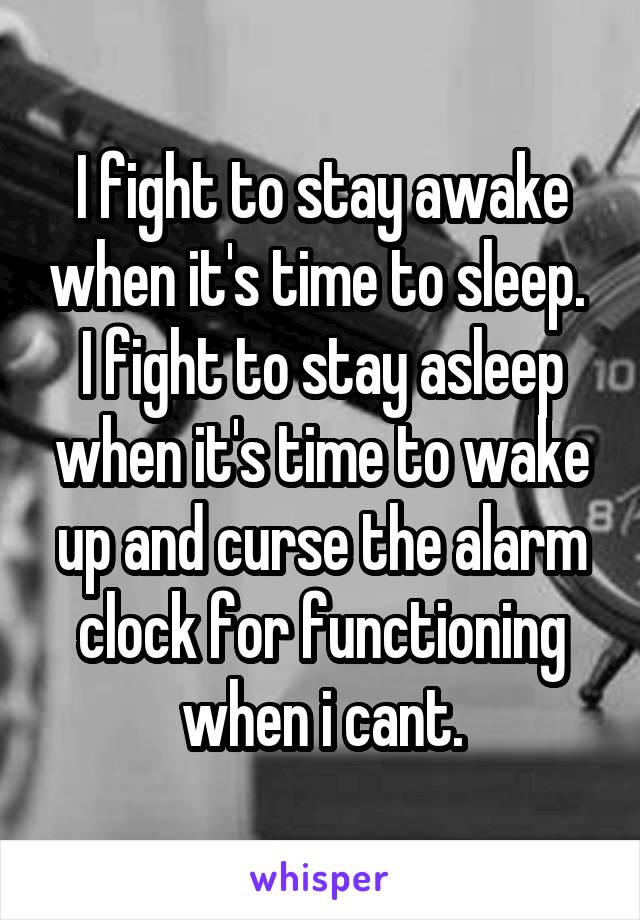 I fight to stay awake when it's time to sleep. 
I fight to stay asleep when it's time to wake up and curse the alarm clock for functioning when i cant.