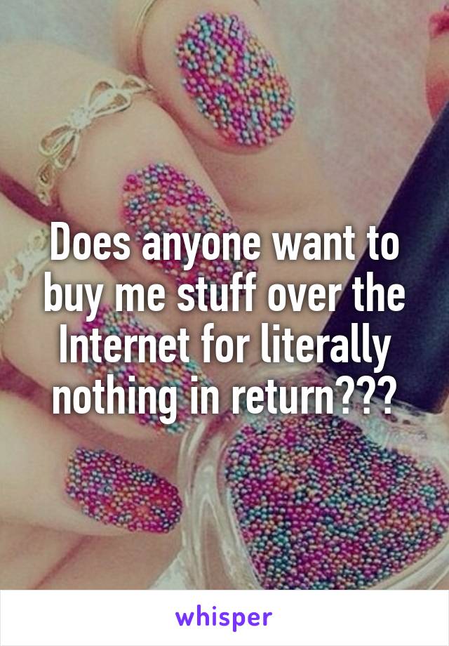 Does anyone want to buy me stuff over the Internet for literally nothing in return???