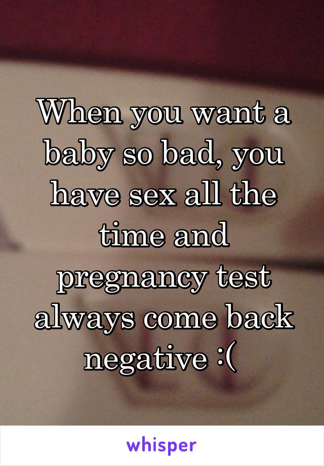 When you want a baby so bad, you have sex all the time and pregnancy test always come back negative :( 