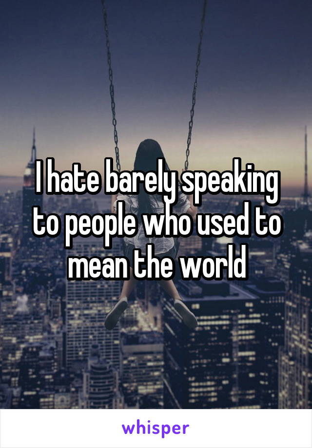I hate barely speaking to people who used to mean the world