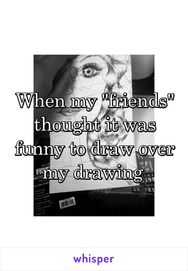 When my "friends" thought it was funny to draw over my drawing 
