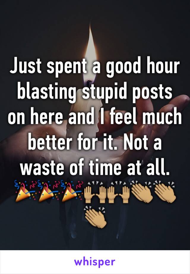 Just spent a good hour blasting stupid posts on here and I feel much better for it. Not a waste of time at all. 🎉🎉🎉🙌🏽🙌🏽👏🏽👏🏽👏🏽