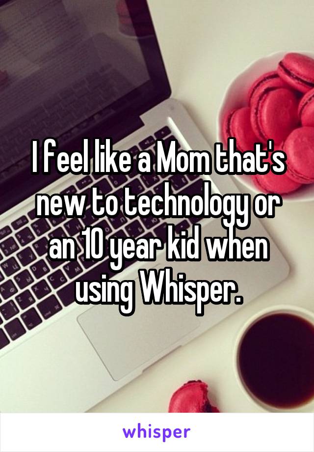 I feel like a Mom that's new to technology or an 10 year kid when using Whisper.