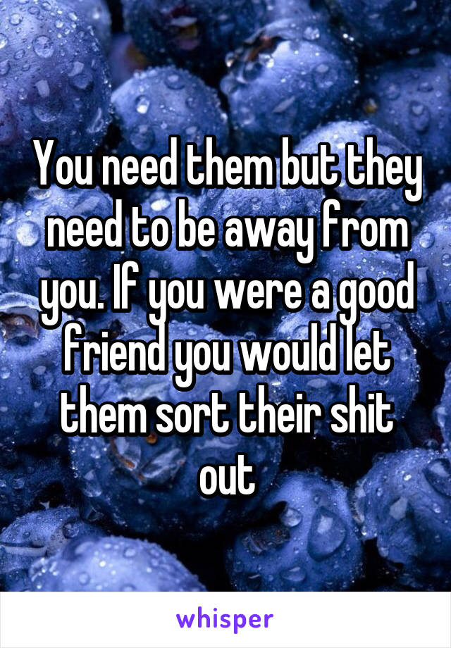 You need them but they need to be away from you. If you were a good friend you would let them sort their shit out