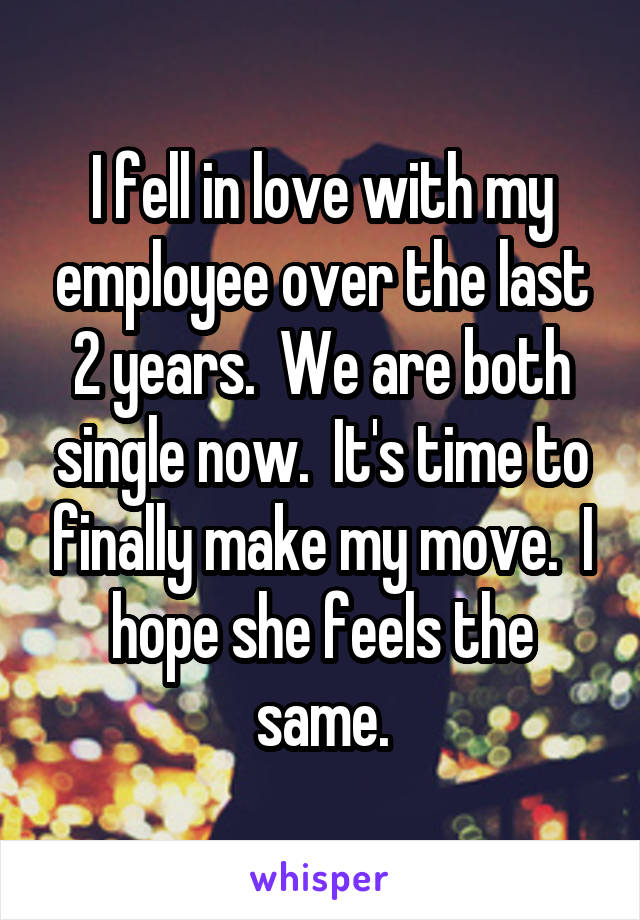 I fell in love with my employee over the last 2 years.  We are both single now.  It's time to finally make my move.  I hope she feels the same.