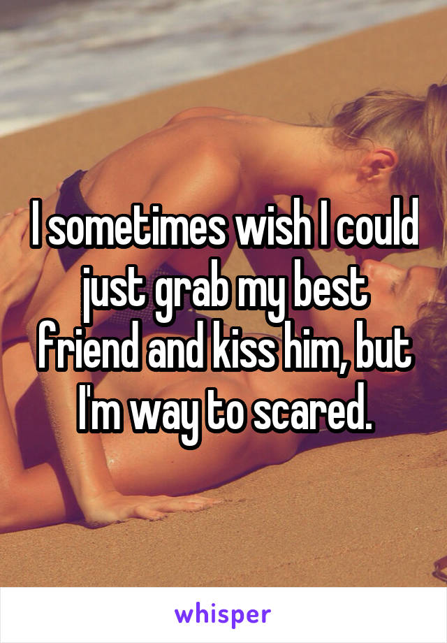 I sometimes wish I could just grab my best friend and kiss him, but I'm way to scared.
