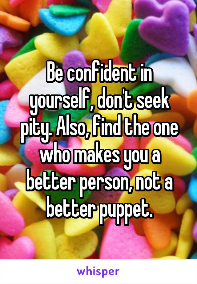 Be confident in yourself, don't seek pity. Also, find the one who makes you a better person, not a better puppet.